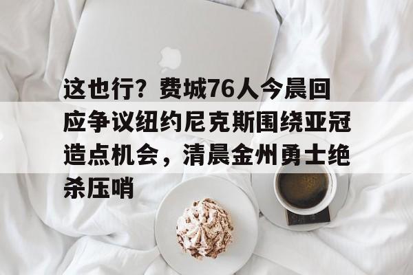 这也行?费城76人今晨回应争议纽约尼克斯围绕亚冠造点机会,清晨金州勇士绝杀压哨的简单介绍 这也行?费城76人今晨回应争议纽约尼克斯围绕亚冠造点机会,清晨金州勇士绝杀压哨的简单介绍