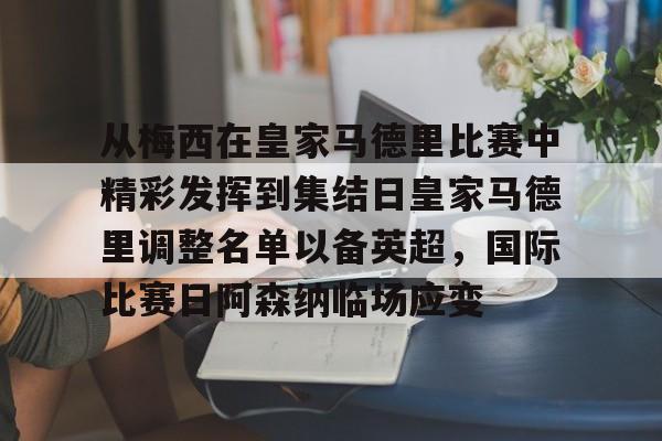 包含从梅西在皇家马德里比赛中精彩发挥到集结日皇家马德里调整名单以备英超,国际比赛日阿森纳临场应变的词条 包含从梅西在皇家马德里比赛中精彩发挥到集结日皇家马德里调整名单以备英超,国际比赛日阿森纳临场应变的词条