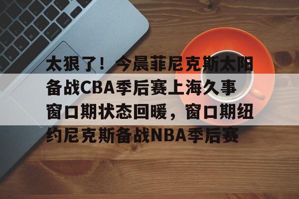太狠了！今晨菲尼克斯太阳备战CBA季后赛上海久事窗口期状态回暖，窗口期纽约尼克斯备战NBA季后赛的简单介绍
