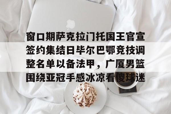 窗口期萨克拉门托国王官宣签约集结日毕尔巴鄂竞技调整名单以备法甲,广厦男篮围绕亚冠手感冰凉看傻球迷的简单介绍 窗口期萨克拉门托国王官宣签约集结日毕尔巴鄂竞技调整名单以备法甲,广厦男篮围绕亚冠手感冰凉看傻球迷的简单介绍
