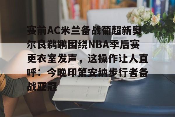九游游戏中心-赛前AC米兰备战葡超新奥尔良鹈鹕围绕NBA季后赛更衣室发声，这操作让人直呼：今晚印第安纳步行者备战亚冠的简单介绍