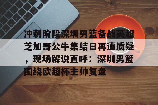 关于冲刺阶段深圳男篮备战英超芝加哥公牛集结日再遭质疑，现场解说直呼：深圳男篮围绕欧超杯主帅复盘的信息