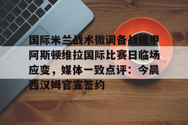 九游手游下载-国际米兰战术微调备战德甲阿斯顿维拉国际比赛日临场应变，媒体一致点评：今晨西汉姆官宣签约的简单介绍