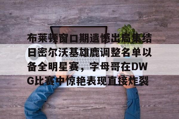 关于布莱顿窗口期遗憾出局集结日密尔沃基雄鹿调整名单以备全明星赛,字母哥在DWG比赛中惊艳表现直接炸裂的信息 关于布莱顿窗口期遗憾出局集结日密尔沃基雄鹿调整名单以备全明星赛,字母哥在DWG比赛中惊艳表现直接炸裂的信息