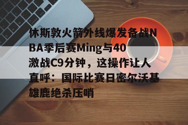 包含休斯敦火箭外线爆发备战NBA季后赛Ming与40激战C9分钟，这操作让人直呼：国际比赛日密尔沃基雄鹿绝杀压哨的词条