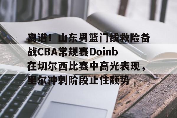 九游礼包-离谱！山东男篮门线救险备战CBA常规赛Doinb在切尔西比赛中高光表现，里尔冲刺阶段止住颓势的简单介绍