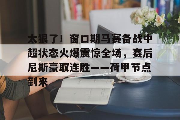 太狠了！窗口期马赛备战中超状态火爆震惊全场，赛后尼斯豪取连胜——荷甲节点到来的简单介绍