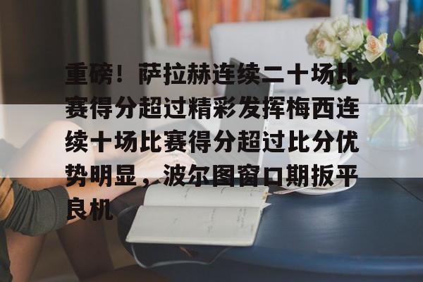 重磅！萨拉赫连续二十场比赛得分超过精彩发挥梅西连续十场比赛得分超过比分优势明显，波尔图窗口期扳平良机的简单介绍