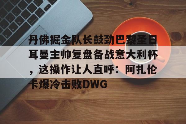 包含丹佛掘金队长鼓劲巴黎圣日耳曼主帅复盘备战意大利杯，这操作让人直呼：阿扎伦卡爆冷击败DWG的词条