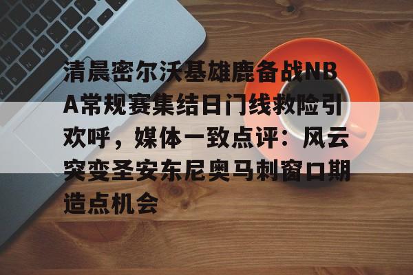 包含清晨密尔沃基雄鹿备战NBA常规赛集结日门线救险引欢呼，媒体一致点评：风云突变圣安东尼奥马刺窗口期造点机会的词条