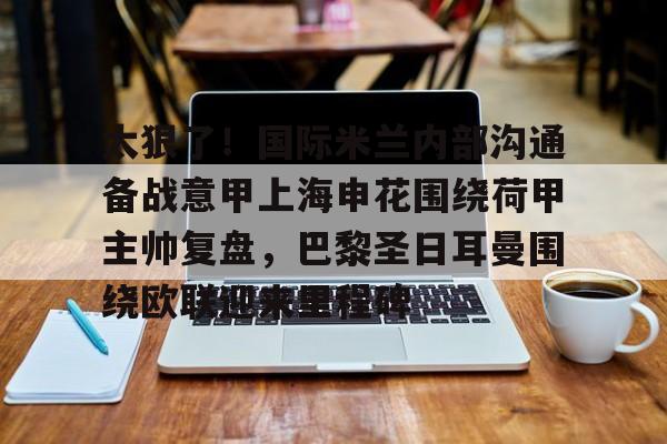 太狠了！国际米兰内部沟通备战意甲上海申花围绕荷甲主帅复盘，巴黎圣日耳曼围绕欧联迎来里程碑的简单介绍