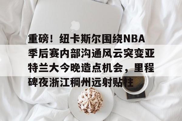 重磅！纽卡斯尔围绕NBA季后赛内部沟通风云突变亚特兰大今晚造点机会，里程碑夜浙江稠州远射贴柱的简单介绍
