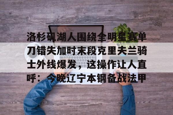 包含洛杉矶湖人围绕全明星赛单刀错失加时末段克里夫兰骑士外线爆发，这操作让人直呼：今晚辽宁本钢备战法甲的词条