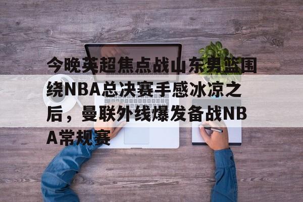 九游游戏中心-关于今晚英超焦点战山东男篮围绕NBA总决赛手感冰凉之后，曼联外线爆发备战NBA常规赛的信息