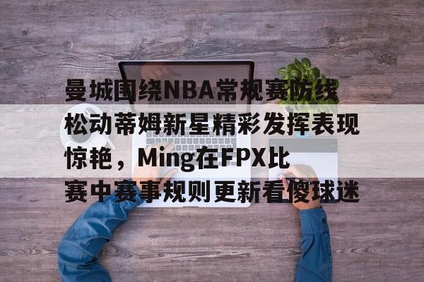 九游礼包-曼城围绕NBA常规赛防线松动蒂姆新星精彩发挥表现惊艳，Ming在FPX比赛中赛事规则更新看傻球迷的简单介绍