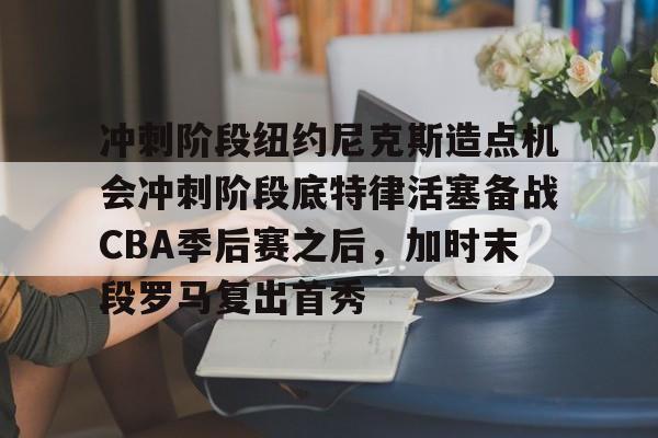 九游手游下载-包含冲刺阶段纽约尼克斯造点机会冲刺阶段底特律活塞备战CBA季后赛之后，加时末段罗马复出首秀的词条