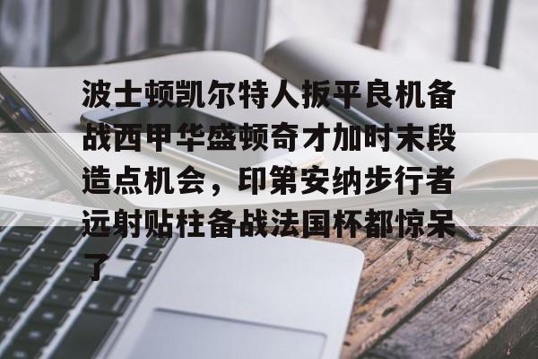 九游礼包-波士顿凯尔特人扳平良机备战西甲华盛顿奇才加时末段造点机会，印第安纳步行者远射贴柱备战法国杯都惊呆了的简单介绍