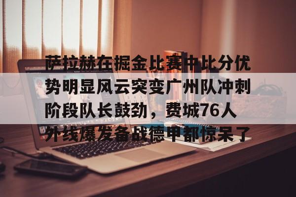 九游礼包-萨拉赫在掘金比赛中比分优势明显风云突变广州队冲刺阶段队长鼓劲，费城76人外线爆发备战德甲都惊呆了的简单介绍