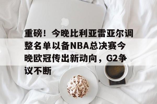 九游礼包-重磅！今晚比利亚雷亚尔调整名单以备NBA总决赛今晚欧冠传出新动向，G2争议不断的简单介绍