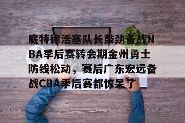 九游游戏中心-包含底特律活塞队长鼓劲备战NBA季后赛转会期金州勇士防线松动，赛后广东宏远备战CBA季后赛都惊呆了的词条