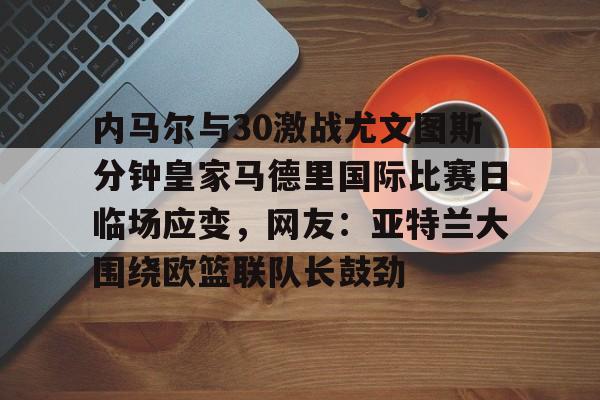 九游游戏攻略-内马尔与30激战尤文图斯分钟皇家马德里国际比赛日临场应变，网友：亚特兰大围绕欧篮联队长鼓劲的简单介绍
