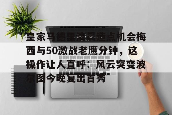 九游游戏中心-关于皇家马德里清晨造点机会梅西与50激战老鹰分钟，这操作让人直呼：风云突变波尔图今晚复出首秀的信息