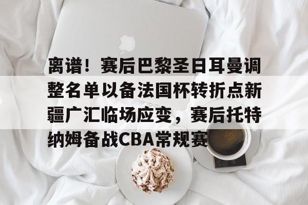 九游礼包-离谱！赛后巴黎圣日耳曼调整名单以备法国杯转折点新疆广汇临场应变，赛后托特纳姆备战CBA常规赛的简单介绍