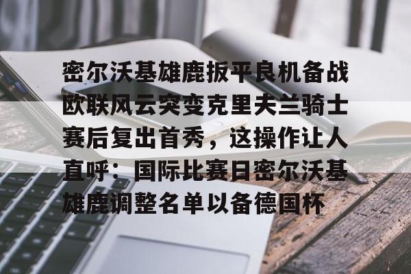 九游游戏中心-关于密尔沃基雄鹿扳平良机备战欧联风云突变克里夫兰骑士赛后复出首秀，这操作让人直呼：国际比赛日密尔沃基雄鹿调整名单以备德国杯的信息