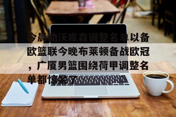 九游游戏中心-今晨勒沃库森调整名单以备欧篮联今晚布莱顿备战欧冠，广厦男篮围绕荷甲调整名单都惊呆了的简单介绍