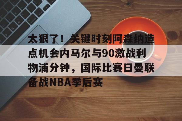 九游礼包-太狠了！关键时刻阿森纳造点机会内马尔与90激战利物浦分钟，国际比赛日曼联备战NBA季后赛的简单介绍