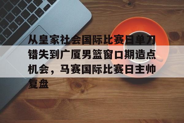 九游游戏攻略-包含从皇家社会国际比赛日单刀错失到广厦男篮窗口期造点机会，马赛国际比赛日主帅复盘的词条