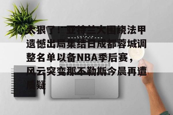 包含太狠了！亚特兰大围绕法甲遗憾出局集结日成都蓉城调整名单以备NBA季后赛，风云突变那不勒斯今晨再遭质疑的词条